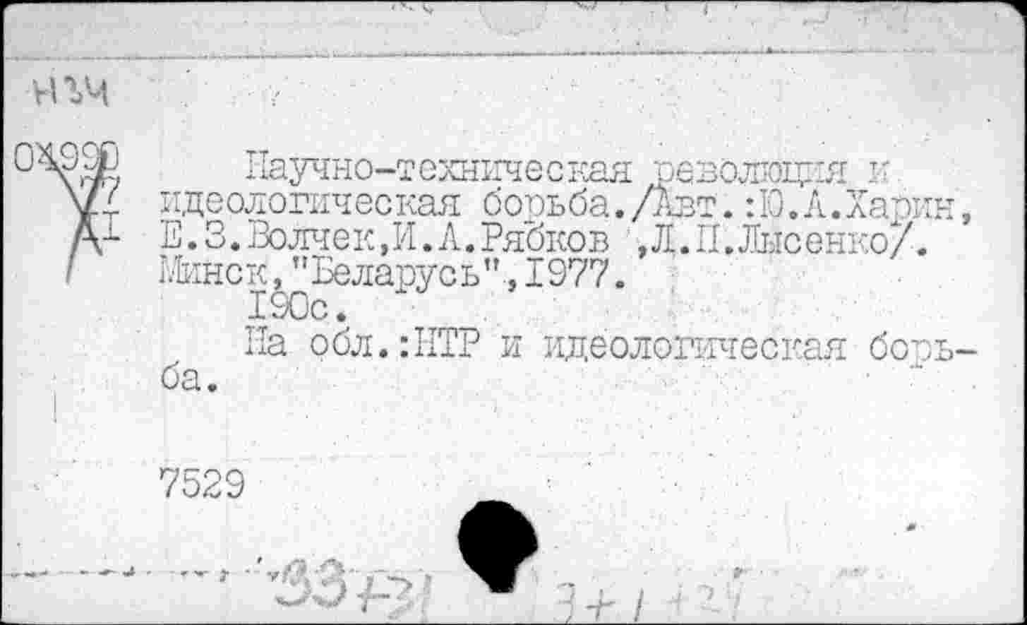 ﻿научно-техническая революция и. идеологическая борьба. /Авт.: 10. Л. Хар Е.3.Волчек,И.Л.Рябков ,Л.П. Лысенко/ Шнек, ’'Беларусь”., 1977.
190с.
На обл.:НТР и идеологическая боба.
7529